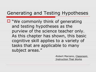 Generating and Testing Hypotheses
 “We commonly think of generating
and testing hypotheses as the
purview of the science teacher only.
As this chapter has shown, this basic
cognitive skill applies to a variety of
tasks that are applicable to many
subject areas.”
-Robert Marzano, Classroom
Instruction That Works
 