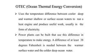 OTEC (Ocean Thermal Energy Conversion)
 Uses the temperature difference between cooler deep
and warmer shallow or surface ocean waters to run a
heat engine and produce useful work, usually in the
form of electricity.
 Power plants can be built that use this difference in
temperature to make energy. A difference of at least 38
degrees Fahrenheit is needed between the warmer
surface water and the colder deep ocean water.
 