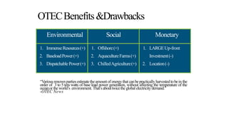OTECBenefits&Drawbacks
Environmental Social Monetary
1. ImmenseResources(+)
2. BaseloadPower(+)
3. DispatchablePower(+)
1. Offshore(+)
2. AquacultureFarms(+)
3. ChilledAgriculture(+)
1. LARGEUp-front
Investment(-)
2. Location(-)
“Variousrenownpartiesestimatetheamountofenergythatcanbepractically harvestedtobein the
order of 3 to 5 tera watts of base load power generation, without affecting the temperature of the
oceanor theworld’s environment. That’sabouttwicetheglobalelectricitydemand.”
-OTEC News
 