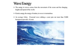 WaveEnergy
 The energy in waves comes from the movement of the ocean and the changing
heights and speed of the swells
 Kineticenergy,theenergyof motion,inwaves is tremendous.
 An average 4-foot, 10-second wave striking a coast puts out more than 35,000
horsepowerpermile ofcoast.
 