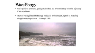 WaveEnergy
• Wave power is renewable, green, pollution-free, and environmentally invisible, especially
if placedoffshore.
• The best wave generator technology being used in the United Kingdom is producing
energyat anaveragecostof7.5cents perkWh
 