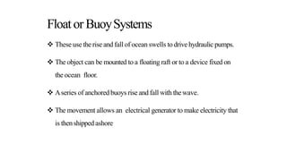 Floator BuoySystems
 These use the rise and fall of ocean swells to drive hydraulic pumps.
 The object can be mounted to a floating raft or to a device fixed on
the ocean floor.
 Aseries of anchoredbuoys rise and fall with the wave.
 The movement allows an electrical generator to make electricity that
is thenshipped ashore
 