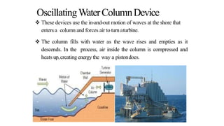 OscillatingWaterColumnDevice
 These devices use the in-and-out motion of waves at the shore that
entersa column and forces air to turnaturbine.
 The column fills with water as the wave rises and empties as it
descends. In the process, air inside the column is compressed and
heats up,creating energy the way a pistondoes.
 