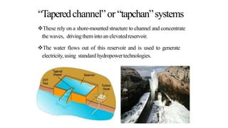 “Taperedchannel”or “tapchan”systems
These rely on a shore-mounted structure to channel and concentrate
the waves, drivingthem into an elevatedreservoir.
The water flows out of this reservoir and is used to generate
electricity,using standard hydropowertechnologies.
 