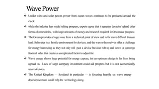 WavePower
 Unlike wind and solar power, power from ocean waves continues to be produced around the
clock.
 while the industry has made halting progress, experts agree that it remains decades behind other
forms of renewables, with large amounts of money and research requiredfor it to make progress
 The Ocean provides a huge issue from a technical point of view and is far more difficult than on
land. Saltwater is a hostile environment for devices, and the waves themselves offer a challenge
for energy harvesting as they not only roll past a device but also bob up and down or converge
from all sides that creates a complicated factor to adjust for.
 Wave energy shows huge potential for energy capture, but an optimum design is far from being
agreed on. Lack of large company investment could aid progress but it is not economically
smart decision.
 The United Kingdom — Scotland in particular — is focusing heavily on wave energy
development and could help the technology along.
 