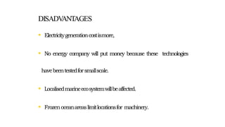 DISADVANTAGES
• Electricitygenerationcostismore,
• No energy company will put money because these technologies
havebeentestedforsmallscale.
• Localisedmarineecosystemwillbeaffected.
• Frozenoceanareaslimitlocationsfor machinery.
 