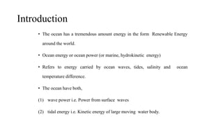 Introduction
• The ocean has a tremendous amount energy in the form Renewable Energy
around the world.
• Ocean energy or ocean power (or marine, hydrokinetic energy)
• Refers to energy carried by ocean waves, tides, salinity and ocean
temperature difference.
• The ocean have both,
(1) wave power i.e. Power from surface waves
(2) tidal energy i.e. Kinetic energy of large moving water body.
 