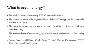 What is ocean energy?
• The world’s oceans cover nearly 70% of the world's surface
• The oceans are the world's largest collector of the sun’s energy that is continually
renewed at all times
• The ocean is an amazing resources that could be utilized but many challenges
stand in the way
• The various forms of ocean energy generation in use and researched into today
are:
• Ocean Currents, Offshore Wind, Ocean Thermal Energy Conversion/ OTEC,
Wave Energy and Tidal Energy.
 