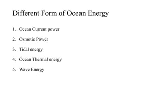 Different Form of Ocean Energy
1. Ocean Current power
2. Osmotic Power
3. Tidal energy
4. Ocean Thermal energy
5. Wave Energy
 