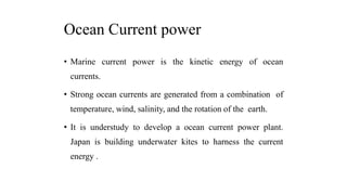 Ocean Current power
• Marine current power is the kinetic energy of ocean
currents.
• Strong ocean currents are generated from a combination of
temperature, wind, salinity, and the rotation of the earth.
• It is understudy to develop a ocean current power plant.
Japan is building underwater kites to harness the current
energy .
 