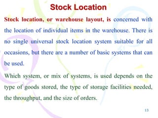 13
Stock Location
Stock location, or warehouse layout, is concerned with
the location of individual items in the warehouse. There is
no single universal stock location system suitable for all
occasions, but there are a number of basic systems that can
be used.
Which system, or mix of systems, is used depends on the
type of goods stored, the type of storage facilities needed,
the throughput, and the size of orders.
 