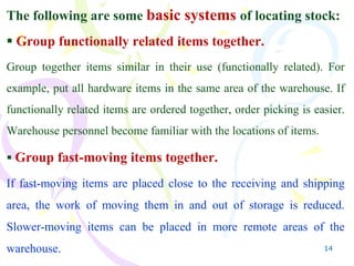 14
The following are some basic systems of locating stock:
 Group functionally related items together.
Group together items similar in their use (functionally related). For
example, put all hardware items in the same area of the warehouse. If
functionally related items are ordered together, order picking is easier.
Warehouse personnel become familiar with the locations of items.
 Group fast-moving items together.
If fast-moving items are placed close to the receiving and shipping
area, the work of moving them in and out of storage is reduced.
Slower-moving items can be placed in more remote areas of the
warehouse.
 