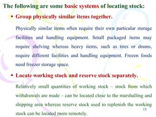 15
The following are some basic systems of locating stock:
 Group physically similar items together.
Physically similar items often require their own particular storage
facilities and handling equipment. Small packaged items may
require shelving whereas heavy items, such as tires or drums,
require different facilities and handling equipment. Frozen foods
need freezer storage space.
 Locate working stock and reserve stock separately.
Relatively small quantities of working stock – stock from which
withdrawals are made – can be located close to the marshalling and
shipping area whereas reserve stock used to replenish the working
stock can be located more remotely.
 