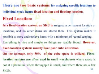 16
There are two basic systems for assigning specific locations to
individual stock items: fixed location and floating location.
Fixed Location:
In a fixed-location system, an SKU is assigned a permanent location or
locations, and no other items are stored there. This system makes it
possible to store and retrieve items with a minimum of record keeping.
Everything is nice and simple so things are readily found. However,
fixed-location systems usually have poor cube utilization.
On the average, only 50% of the cube space is utilized. Fixed-
location systems are often used in small warehouses where space is
not at a premium, where throughput is small, and where there are a few
SKUs.
 