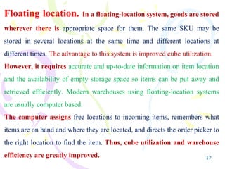 17
Floating location. In a floating-location system, goods are stored
wherever there is appropriate space for them. The same SKU may be
stored in several locations at the same time and different locations at
different times. The advantage to this system is improved cube utilization.
However, it requires accurate and up-to-date information on item location
and the availability of empty storage space so items can be put away and
retrieved efficiently. Modern warehouses using floating-location systems
are usually computer based.
The computer assigns free locations to incoming items, remembers what
items are on hand and where they are located, and directs the order picker to
the right location to find the item. Thus, cube utilization and warehouse
efficiency are greatly improved.
 
