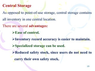 19
Central Storage
As opposed to point-of-use storage, central storage contains
all inventory in one central location.
There are several advantages:
Ease of control.
Inventory record accuracy is easier to maintain.
Specialized storage can be used.
Reduced safety stock, since users do not need to
carry their own safety stock.
 