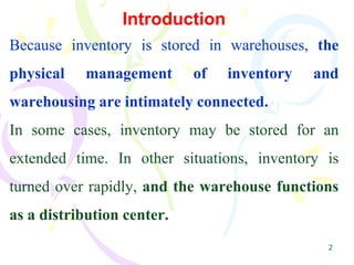 2
Introduction
Because inventory is stored in warehouses, the
physical management of inventory and
warehousing are intimately connected.
In some cases, inventory may be stored for an
extended time. In other situations, inventory is
turned over rapidly, and the warehouse functions
as a distribution center.
 