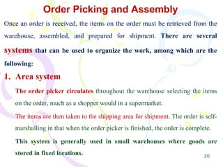 20
Order Picking and Assembly
Once an order is received, the items on the order must be retrieved from the
warehouse, assembled, and prepared for shipment. There are several
systems that can be used to organize the work, among which are the
following:
1. Area system
The order picker circulates throughout the warehouse selecting the items
on the order, much as a shopper would in a supermarket.
The items are then taken to the shipping area for shipment. The order is self-
marshalling in that when the order picker is finished, the order is complete.
This system is generally used in small warehouses where goods are
stored in fixed locations.
 