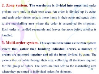 21
2. Zone system. The warehouse is divided into zones, and order
pickers work only in their own area. An order is divided up by zone,
and each order picker selects those items in their zone and sends them
to the marshalling area where the order is assembled for shipment.
Each order is handled separately and leaves the zone before another is
handled.
3. Multi-order system. This system is the same as the zone system
except that, rather than handling individual orders, a number of
orders are gathered together and all the items divided by zone. The
pickers then circulate through their area, collecting all the items required
for that group of orders. The items are then sent to the marshalling area
where they are sorted to individual orders for shipment.
 