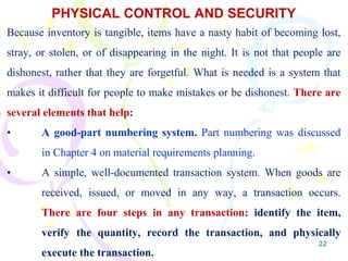 22
PHYSICAL CONTROL AND SECURITY
Because inventory is tangible, items have a nasty habit of becoming lost,
stray, or stolen, or of disappearing in the night. It is not that people are
dishonest, rather that they are forgetful. What is needed is a system that
makes it difficult for people to make mistakes or be dishonest. There are
several elements that help:
• A good-part numbering system. Part numbering was discussed
in Chapter 4 on material requirements planning.
• A simple, well-documented transaction system. When goods are
received, issued, or moved in any way, a transaction occurs.
There are four steps in any transaction: identify the item,
verify the quantity, record the transaction, and physically
execute the transaction.
 