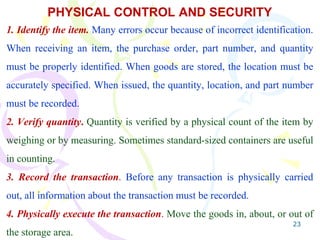 23
PHYSICAL CONTROL AND SECURITY
1. Identify the item. Many errors occur because of incorrect identification.
When receiving an item, the purchase order, part number, and quantity
must be properly identified. When goods are stored, the location must be
accurately specified. When issued, the quantity, location, and part number
must be recorded.
2. Verify quantity. Quantity is verified by a physical count of the item by
weighing or by measuring. Sometimes standard-sized containers are useful
in counting.
3. Record the transaction. Before any transaction is physically carried
out, all information about the transaction must be recorded.
4. Physically execute the transaction. Move the goods in, about, or out of
the storage area.
 