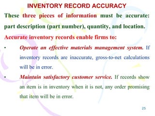 25
INVENTORY RECORD ACCURACY
These three pieces of information must be accurate:
part description (part number), quantity, and location.
Accurate inventory records enable firms to:
• Operate an effective materials management system. If
inventory records are inaccurate, gross-to-net calculations
will be in error.
• Maintain satisfactory customer service. If records show
an item is in inventory when it is not, any order promising
that item will be in error.
 