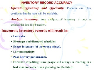 26
INVENTORY RECORD ACCURACY
• Operate effectively and efficiently. Planners can plan,
confident that the parts will be available.
• Analyze inventory. Any analysis of inventory is only as
good as the data it is based on.
Inaccurate inventory records will result in:
• Lost sales.
• Shortages and disrupted schedules.
• Excess inventory (of the wrong things).
• Low productivity.
• Poor delivery performance.
• Excessive expediting, since people will always be reacting to a
bad situation rather than planning for the future.
 