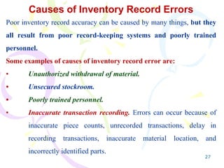 27
Causes of Inventory Record Errors
Poor inventory record accuracy can be caused by many things, but they
all result from poor record-keeping systems and poorly trained
personnel.
Some examples of causes of inventory record error are:
• Unauthorized withdrawal of material.
• Unsecured stockroom.
• Poorly trained personnel.
• Inaccurate transaction recording. Errors can occur because of
inaccurate piece counts, unrecorded transactions, delay in
recording transactions, inaccurate material location, and
incorrectly identified parts.
 