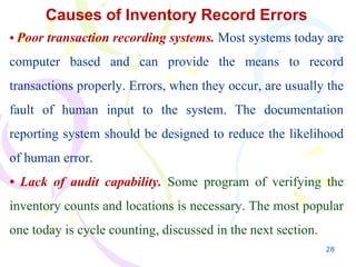 28
Causes of Inventory Record Errors
• Poor transaction recording systems. Most systems today are
computer based and can provide the means to record
transactions properly. Errors, when they occur, are usually the
fault of human input to the system. The documentation
reporting system should be designed to reduce the likelihood
of human error.
• Lack of audit capability. Some program of verifying the
inventory counts and locations is necessary. The most popular
one today is cycle counting, discussed in the next section.
 