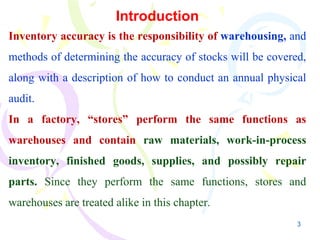 3
Introduction
Inventory accuracy is the responsibility of warehousing, and
methods of determining the accuracy of stocks will be covered,
along with a description of how to conduct an annual physical
audit.
In a factory, “stores” perform the same functions as
warehouses and contain raw materials, work-in-process
inventory, finished goods, supplies, and possibly repair
parts. Since they perform the same functions, stores and
warehouses are treated alike in this chapter.
 