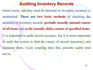 33
Auditing Inventory Records
Errors occur, and they must be detected so inventory accuracy is
maintained. There are two basic methods of checking the
accuracy of inventory records: periodic (usually annual) counts
of all items and cyclic (usually daily) counts of specified items.
It is important to audit record accuracy, but it is more important
to audit the system to find the causes of record inaccuracy and
eliminate them. Cycle counting does this; periodic audits tend
not to.
 