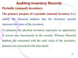 34
Auditing Inventory Records
Periodic (annual) inventory
The primary purpose of a periodic (annual) inventory is to
satisfy the financial auditors that the inventory records
represent the value of the inventory.
To planners, the physical inventory represents an opportunity
to correct any inaccuracies in the records. Whereas financial
auditors are concerned with the total value of the inventory,
planners are concerned with item detail.
 