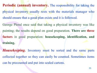 35
Periodic (annual) inventory. The responsibility for taking the
physical inventory usually rests with the materials manager who
should ensure that a good plan exists and it is followed.
George Plossl once said that taking a physical inventory was like
painting; the results depend on good preparation. There are three
factors in good preparation: housekeeping, identification, and
training.
Housekeeping. Inventory must be sorted and the same parts
collected together so they can easily be counted. Sometimes items
can be precounted and put into sealed cartons.
 