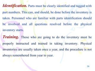 36
Identification. Parts must be clearly identified and tagged with
part numbers. This can, and should, be done before the inventory is
taken. Personnel who are familiar with parts identification should
be involved and all questions resolved before the physical
inventory starts.
Training. Those who are going to do the inventory must be
properly instructed and trained in taking inventory. Physical
inventories are usually taken once a year, and the procedure is not
always remembered from year to year.
 