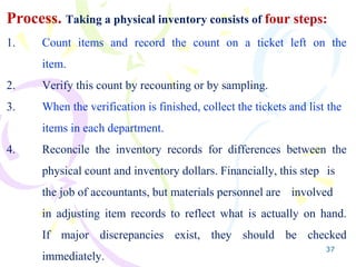 37
Process. Taking a physical inventory consists of four steps:
1. Count items and record the count on a ticket left on the
item.
2. Verify this count by recounting or by sampling.
3. When the verification is finished, collect the tickets and list the
items in each department.
4. Reconcile the inventory records for differences between the
physical count and inventory dollars. Financially, this step is
the job of accountants, but materials personnel are involved
in adjusting item records to reflect what is actually on hand.
If major discrepancies exist, they should be checked
immediately.
 