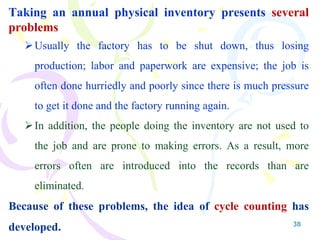 38
Taking an annual physical inventory presents several
problems
Usually the factory has to be shut down, thus losing
production; labor and paperwork are expensive; the job is
often done hurriedly and poorly since there is much pressure
to get it done and the factory running again.
In addition, the people doing the inventory are not used to
the job and are prone to making errors. As a result, more
errors often are introduced into the records than are
eliminated.
Because of these problems, the idea of cycle counting has
developed.
 