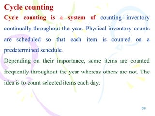 39
Cycle counting
Cycle counting is a system of counting inventory
continually throughout the year. Physical inventory counts
are scheduled so that each item is counted on a
predetermined schedule.
Depending on their importance, some items are counted
frequently throughout the year whereas others are not. The
idea is to count selected items each day.
 