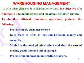 4
WAREHOUSING MANAGEMENT
As with other elements in a distribution system, the objective of a
warehouse is to minimize cost and maximize customer service.
To do this, efficient warehouse operations perform the
following:
• Provide timely customer service.
• Keep track of items so they can be found readily and
correctly.
• Minimize the total physical effort and thus the cost of
moving goods into and out of storage.
• Provide communication links with customers.
 