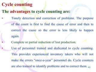 40
Cycle counting
The advantages to cycle counting are:
• Timely detection and correction of problems. The purpose
of the count is first to find the cause of error and then to
correct the cause so the error is less likely to happen
again.
• Complete or partial reduction of lost production.
• Use of personnel trained and dedicated to cycle counting.
This provides experienced inventory takers who will not
make the errors “once-a-year” personnel do. Cycle counters
are also trained to identify problems and to correct them.
 
