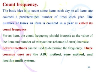 41
Count frequency.
The basic idea is to count some items each day so all items are
counted a predetermined number of times each year. The
number of times an item is counted in a year is called its
count frequency.
For an item, the count frequency should increase as the value of
the item and number of transactions (chance of error) increase.
Several methods can be used to determine the frequency. Three
common ones are the ABC method, zone method, and
location audit system.
 