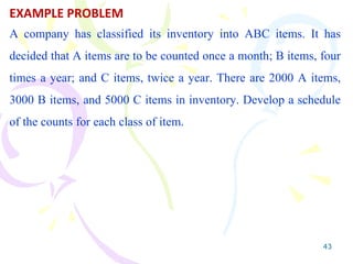 43
EXAMPLE PROBLEM
A company has classified its inventory into ABC items. It has
decided that A items are to be counted once a month; B items, four
times a year; and C items, twice a year. There are 2000 A items,
3000 B items, and 5000 C items in inventory. Develop a schedule
of the counts for each class of item.
 