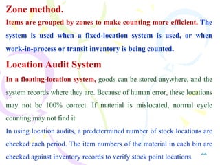 44
Zone method.
Items are grouped by zones to make counting more efficient. The
system is used when a fixed-location system is used, or when
work-in-process or transit inventory is being counted.
Location Audit System
In a floating-location system, goods can be stored anywhere, and the
system records where they are. Because of human error, these locations
may not be 100% correct. If material is mislocated, normal cycle
counting may not find it.
In using location audits, a predetermined number of stock locations are
checked each period. The item numbers of the material in each bin are
checked against inventory records to verify stock point locations.
 