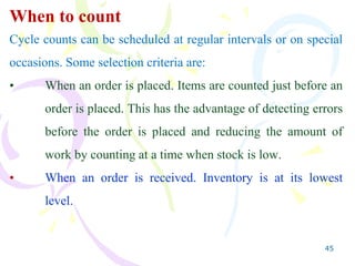 45
When to count
Cycle counts can be scheduled at regular intervals or on special
occasions. Some selection criteria are:
• When an order is placed. Items are counted just before an
order is placed. This has the advantage of detecting errors
before the order is placed and reducing the amount of
work by counting at a time when stock is low.
• When an order is received. Inventory is at its lowest
level.
 