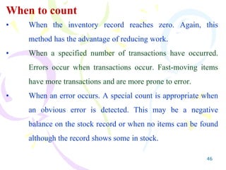 46
When to count
• When the inventory record reaches zero. Again, this
method has the advantage of reducing work.
• When a specified number of transactions have occurred.
Errors occur when transactions occur. Fast-moving items
have more transactions and are more prone to error.
• When an error occurs. A special count is appropriate when
an obvious error is detected. This may be a negative
balance on the stock record or when no items can be found
although the record shows some in stock.
 
