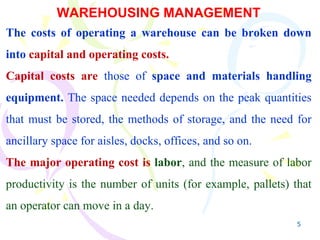 5
WAREHOUSING MANAGEMENT
The costs of operating a warehouse can be broken down
into capital and operating costs.
Capital costs are those of space and materials handling
equipment. The space needed depends on the peak quantities
that must be stored, the methods of storage, and the need for
ancillary space for aisles, docks, offices, and so on.
The major operating cost is labor, and the measure of labor
productivity is the number of units (for example, pallets) that
an operator can move in a day.
 