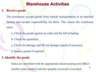 6
Warehouse Activities
1. Receive goods
The warehouse accepts goods from outside transportation or an attached
factory and accepts responsibility for them. This means the warehouse
must:
a. Check the goods against an order and the bill of lading.
b. Check the quantities.
c. Check for damage and fill out damage reports if necessary.
d. Inspect goods if required.
2. Identify the goods
Items are identified with the appropriate stock-keeping unit (SKU)
number (part number) and the quantity received is recorded.
 