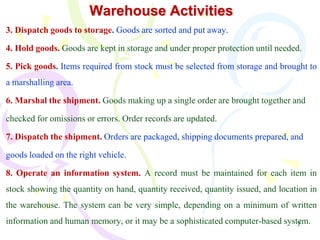 7
Warehouse Activities
3. Dispatch goods to storage. Goods are sorted and put away.
4. Hold goods. Goods are kept in storage and under proper protection until needed.
5. Pick goods. Items required from stock must be selected from storage and brought to
a marshalling area.
6. Marshal the shipment. Goods making up a single order are brought together and
checked for omissions or errors. Order records are updated.
7. Dispatch the shipment. Orders are packaged, shipping documents prepared, and
goods loaded on the right vehicle.
8. Operate an information system. A record must be maintained for each item in
stock showing the quantity on hand, quantity received, quantity issued, and location in
the warehouse. The system can be very simple, depending on a minimum of written
information and human memory, or it may be a sophisticated computer-based system.
 