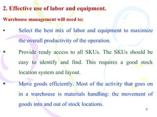 9
2. Effective use of labor and equipment.
Warehouse management will need to:
 Select the best mix of labor and equipment to maximize
the overall productivity of the operation.
 Provide ready access to all SKUs. The SKUs should be
easy to identify and find. This requires a good stock
location system and layout.
 Move goods efficiently. Most of the activity that goes on
in a warehouse is materials handling: the movement of
goods into and out of stock locations.
 