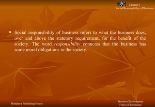 Social responsibility of business refers to what the business does, over and above the statutory requirement, for the benefit of the society. The word  responsibility  connotes that the business has some moral obligations to the society. 