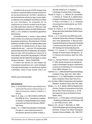 Ciclos Hidrológicos; Amazônia-Homem-Mundo


    A existência de cerca de 16-20% da água doce                243-288. Edited by P. S. Eagleson;
mundial em superfície sólida na bacia amazônica e               Cambridge University Press, Cambridge.
de uma área próxima de 1,2x106km2, periódica ou          Filizola, N.; Guyot, J., L.; Molinier, M., Guimarães,
permanentemente coberta por água nessa região,                  V., Oliveira, E.; Freitas, M., A. (2002) Carac-
a credencia como estratégica nas políticas mundiais             terização Hidrológica da Bacia Amazônica,
do ciclo hidrológico. As projeções de um                        In: Rivas, A. & Freitas, C., E., C. “Amazônia
crescimento do consumo mundial anual de água,                   uma perspectiva interdisciplinar, pp. 33-53,
de 3.000 quilômetros cúbicos em 1995 para mais                  Manaus, Brasil.
de 5.000 quilômetros cúbicos em 2025 (Shiklomanov,       Freitas, M.; Castro Jr., W., E. (2004) Amazônia e
2000, p. 121), fortalece a importância geopolítica              Desenvolvimento Sustentável. Editora Vozes,
da Amazônia.                                                    Petrópolis, RJ.
    Contraditoriamente, o acesso a água potável          Gómez, J., A., C. (novembro de 2000) Educación
ainda constitui uma utopia para ampla parcela das               Ambiental, Desarrollo y Pobreza: Estrategias
populações amazônicas. Recentemente o Prefeito                  para “outra” globalización, in: Reunión Inter-
de Manaus, Serafim Corrêa, em debate público sobre              nacional de Expertos en Educación Ambiental
os problemas de abastecimento de água nesta                     ? nuevas propustas para la acción, p. 367-
cidade afirmou que: “...cerca de 15% da população               391;Santiago de Compostela,Espanha.
(aproximadamente 250 mil habitantes) não recebem         Graedel, T., E.; Crutzen, P., J. (1993) Atmospheric
água em casa; 230 mil recebem por menos de 12                   Change: An Earth System Perspective. W.
horas diárias; mais de 90% da população (1.440.000              H. Freeman and Company. New York, USA,
de pessoas) não têm tratamento de esgoto, e o preço             446 p.
da água é elevado...” (Alves, 02/08/2006).               Guyot J.L., Pantoja Filizola N., Santos Guimarães
    A história dos estudos da inter-relação dos                 V. 1996. Quarta campanha de medição de
ecossistemas amazônicos com o ciclo hidrológico                 vazão e amostragem de água e sedimentos
e do papel social da água, em escala local, regional            na bacia do rio Solimões e no rio Amazonas.
e planetário, ainda é muito recente. Este é um                  Publ. HiBAm, Brasília, 61 p.
                                                         Hartmann, D., L. (1994) Global Physical Climatology.
                                                                Academic Press. New York, USA, 408 p.
trabalho para várias gerações.                           Kondratyev, K., Y., A. (1969) Radiation in the Atmos-
                                                                phere. Academic Press, New York,912 p.
                                                         Liou, Kuo-Nan (1980) In Introduction to Atmospheric
BIBLIOGRAFIA                                                    Radiation. Academic Press, New York, 392p.
Alves, R. (02/08/2006) Prefeito responsabiliza Ama-      Marajó, J., C., G., A., Barão (1992) As Regiões Ama-
       zonino pelo fracasso do sistema de água, In:             zônicas, Estudos chorographicos dos Esta-
       Diário do Amazonas, Caderno: Cidades, p.1,               dos do Gram Pará e Amazonas, p. 37-38.
       Manaus.                                                  Secretaria de Cultura do Estado do Pará,
Davis, K., S.; Day, J., A. (1961) A ÁGUA, ESPELHO               Belém, 404 p.
       DA CIÊNCIA; 213 p. Traduzido por José Ban-        McCartney, E., J. (1976) Optics of the Atmosphere
       tim Duarte, Fundação Brasileira para o desen-            – Scattering by Molecules and Particles, 408
       volvimento do Ensino de Ciências, EDART                  p. John Wiley & Sons, USA.
       São Paulo.                                        Mertes L.A.K., Dunne T., Martinelli L.A. 1996.
Dooge, J., K., I. (1982) Parametrization of Hydrologic          Channel floodplain geomorphology along the
       Process. In: Land surfaceprocesses in                    Solimões - Amazon river, Brazil. Geological
       atmospheric general circulation models, p.               Society of America Bulletin, 108 : 1089-1107.



T&C Amazônia, Ano IV, Número 9, Agosto de 2006                                                             69
 
